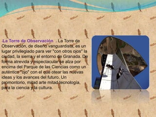-La Torre de Observación . La Torre de
Observación, de diseño vanguardista, es un
lugar privilegiado para ver "con otros ojos" la
ciudad, la sierra y el entorno de Granada. De
forma atrevida y espectacular se alza por
encima del Parque de las Ciencias como un
auténtico "ojo" con el que otear las nuevas
ideas y los avances del futuro. Un
promontorio, mitad arte mitad tecnología,
para la ciencia y la cultura.
 