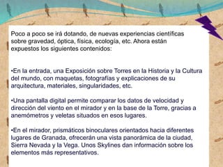 Poco a poco se irá dotando, de nuevas experiencias científicas
sobre gravedad, óptica, física, ecología, etc. Ahora están
expuestos los siguientes contenidos:
•En la entrada, una Exposición sobre Torres en la Historia y la Cultura
del mundo, con maquetas, fotografías y explicaciones de su
arquitectura, materiales, singularidades, etc.
•Una pantalla digital permite comparar los datos de velocidad y
dirección del viento en el mirador y en la base de la Torre, gracias a
anemómetros y veletas situados en esos lugares.
•En el mirador, prismáticos binoculares orientados hacia diferentes
lugares de Granada, ofrecerán una vista panorámica de la ciudad,
Sierra Nevada y la Vega. Unos Skylines dan información sobre los
elementos más representativos.
 