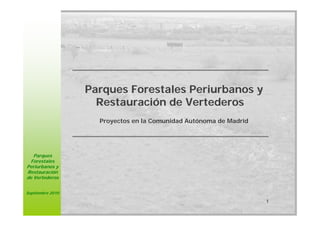 Parques Forestales Periurbanos y
                    Restauración de Vertederos
                    Proyectos en la Comunidad Autónoma de Madrid




   Parques
 Forestales
Periurbanos y
Restauración
de Vertederos


Septiembre 2010

                                                                   1
 