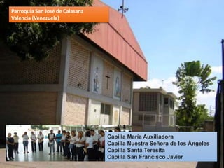 Parroquia San José de Calasanz
Valencia (Venezuela)
Capilla María Auxiliadora
Capilla Nuestra Señora de los Ángeles
Capilla Santa Teresita
Capilla San Francisco Javier
 