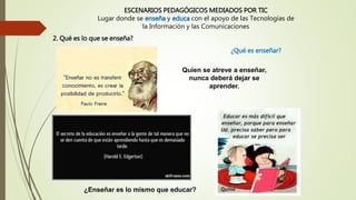 ESCENARIOS PEDAGÓGICOS MEDIADOS POR TIC
Lugar donde se enseña y educa con el apoyo de las Tecnologías de
la Información y las Comunicaciones
¿Qué es enseñar?
Quien se atreve a enseñar,
nunca deberá dejar se
aprender.
¿Enseñar es lo mismo que educar?
2. Qué es lo que se enseña?
 