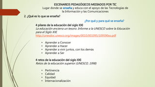 4 pilares de la educación del siglo XXI
La educación encierra un tesoro. Informe a la UNESCO sobre la Educación
para el Siglo XXI.
http://unesdoc.unesco.org/images/0010/001095/109590so.pdf
• Aprender a Conocer
• Aprender a Hacer
• Aprender a vivir juntos, con los demás
• Aprender a Ser
4 retos de la educación del siglo XXI
Retos de la educación superior (UNESCO, 1998)
• Pertinencia
• Calidad
• Equidad
• Internacionalización
ESCENARIOS PEDAGÓGICOS MEDIADOS POR TIC
Lugar donde se enseña y educa con el apoyo de las Tecnologías de
la Información y las Comunicaciones
¿Por qué y para qué se enseña?
2. ¿Qué es lo que se enseña?
 