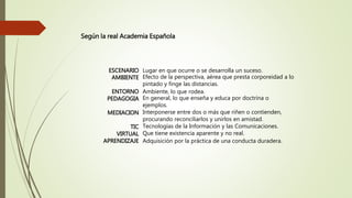 ESCENARIO Lugar en que ocurre o se desarrolla un suceso.
AMBIENTE Efecto de la perspectiva, aérea que presta corporeidad a lo
pintado y finge las distancias.
ENTORNO Ambiente, lo que rodea.
PEDAGOGIA En general, lo que enseña y educa por doctrina o
ejemplos.
MEDIACION Interponerse entre dos o más que riñen o contienden,
procurando reconciliarlos y unirlos en amistad.
TIC Tecnologías de la Información y las Comunicaciones.
VIRTUAL Que tiene existencia aparente y no real.
APRENDIZAJE Adquisición por la práctica de una conducta duradera.
Según la real Academia Española
 
