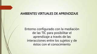 AMBIENTES VIRTUALES DE APRENDIZAJE
Entorno configurado con la mediación
de las TIC para posibilitar el
aprendizaje a través de las
interacciones entre los sujetos y de
éstos con el conocimiento
 
