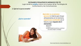 ESCENARIOS PEDAGÓGICOS MEDIADOS POR TIC
Lugar donde se enseña y educa con el apoyo de las Tecnologías de
la Información y las Comunicaciones
Aprender es un proceso
personal e interno por el que
almacenamos en la memoria
experiencia reutilizable en el
futuro y que requiere de 3
elementos:
Motivación,
Tiempo y
la oportunidad de practicar y practicar
una tarea simple o compleja
María Isabel Bautista (mbautista@aldeae.com)
2. Qué es lo que se enseña?
¿Qué es aprender?
 