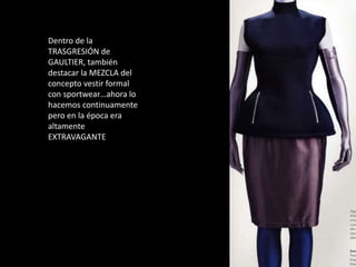 1987
Neoprenos, poliamidas
brillantes pero todo feminizado
y convertido en prendas no
deportivas
Dentro de la
TRASGRESIÓN de
GAULTIER, también
destacar la MEZCLA del
concepto vestir formal
con sportwear…ahora lo
hacemos continuamente
pero en la época era
altamente
EXTRAVAGANTE
 