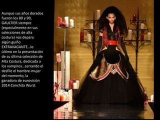 Aunque sus años dorados
fueron los 80 y 90,
GAULTIER siempre
(especialmente en sus
colecciones de alta
costura) nos depara
algún guiño
EXTRAVAGANTE…lo
último en la presentación
de su última colección de
Alta Costura, dedicada a
los vampiros…cerrando el
desfile el hombre-mujer
del momento, la
ganadora de eurovisión
2014 Conchita Wurst
 