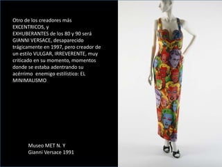 Otro de los creadores más
EXCENTRICOS, y
EXHUBERANTES de los 80 y 90 será
GIANNI VERSACE, desaparecido
trágicamente en 1997, pero creador de
un estilo VULGAR, IRREVERENTE, muy
criticado en su momento, momentos
donde se estaba adentrando su
acérrimo enemigo estilístico: EL
MINIMALISMO
Museo MET N. Y
Gianni Versace 1991
 