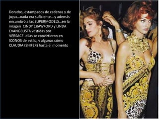 Dorados, estampados de cadenas y de
joyas…nada era suficiente….y además
encumbró a las SUPERMODELS…en la
imagen CINDY CRAWFORD y LINDA
EVANGELISTA vestidas por
VERSACE..ellas se convirtieron en
ICONOS de estilo, y algunas cómo
CLAUDIA (SHIFER) hasta el momento
 