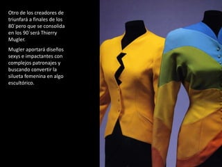 Otro de los creadores de
triunfará a finales de los
80´pero que se consolida
en los 90´será Thierry
Mugler.
Mugler aportará diseños
sexys e impactantes con
complejos patronajes y
buscando convertir la
silueta femenina en algo
escultórico.
 