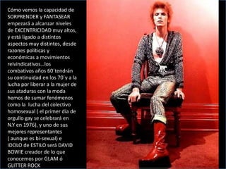 Cómo vemos la capacidad de
SORPRENDER y FANTASEAR
empezará a alcanzar niveles
de EXCENTRICIDAD muy altos,
y está ligado a distintos
aspectos muy distintos, desde
razones políticas y
económicas a movimientos
reivindicativos…los
combativos años 60´tendrán
su continuidad en los 70´y a la
lucha por liberar a la mujer de
sus ataduras con la moda
hemos de sumar fenómenos
como la lucha del colectivo
homosexual ( el primer día de
orgullo gay se celebrará en
N.Y en 1976), y uno de sus
mejores representantes
( aunque es bi-sexual) e
IDOLO de ESTILO será DAVID
BOWIE creador de lo que
conocemos por GLAM ó
GLITTER ROCK
 