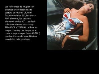 Los referentes de Mugler son
diversos y van desde la alta
costura de los 50 ( DIOR) el
futurismo de los 60´, la cultura
POP, el cómic, los cabarets
alemanes de los 40´…..es decir
hablamos de una moda muy
TEMÁTICA y TEATRAL…al final su
mayor triunfo y por lo que se le
conoce es por su perfume ANGEL (
que ha sido desde hace 20 años
uno de los más vendidos)
 