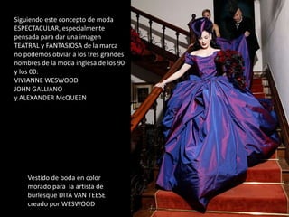 Siguiendo este concepto de moda
ESPECTACULAR, especialmente
pensada para dar una imagen
TEATRAL y FANTASIOSA de la marca
no podemos obviar a los tres grandes
nombres de la moda inglesa de los 90
y los 00:
VIVIANNE WESWOOD
JOHN GALLIANO
y ALEXANDER McQUEEN
Vestido de boda en color
morado para la artista de
burlesque DITA VAN TEESE
creado por WESWOOD
 