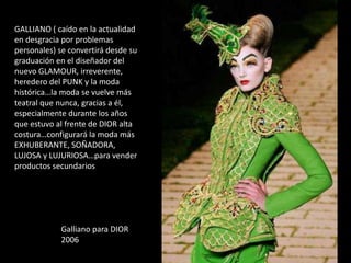 GALLIANO ( caído en la actualidad
en desgracia por problemas
personales) se convertirá desde su
graduación en el diseñador del
nuevo GLAMOUR, irreverente,
heredero del PUNK y la moda
histórica…la moda se vuelve más
teatral que nunca, gracias a él,
especialmente durante los años
que estuvo al frente de DIOR alta
costura…configurará la moda más
EXHUBERANTE, SOÑADORA,
LUJOSA y LUJURIOSA…para vender
productos secundarios
Galliano para DIOR
2006
 