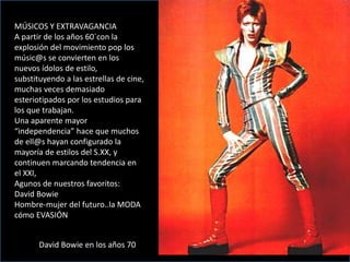 MÚSICOS Y EXTRAVAGANCIA
A partir de los años 60´con la
explosión del movimiento pop los
músic@s se convierten en los
nuevos ídolos de estilo,
substituyendo a las estrellas de cine,
muchas veces demasiado
esteriotipados por los estudios para
los que trabajan.
Una aparente mayor
“independencia” hace que muchos
de ell@s hayan configurado la
mayoría de estilos del S.XX, y
continuen marcando tendencia en
el XXI,
Agunos de nuestros favoritos:
David Bowie
Hombre-mujer del futuro..la MODA
cómo EVASIÓN
David Bowie en los años 70
 