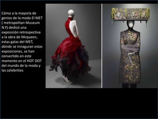 Cómo a la mayoría de
genios de la moda El MET
( metropolitan Museum
N.Y) dedicó una
exposición retrospectiva
a la obra de Mcqueen,
estas galas del MET,
dónde se innaguran estas
exposiciones, se han
convertido en este
momento en el HOT DOT
del mundo de la moda y
las celebrities
 