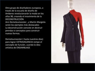 Otro grupo de diseñadores europeos, a
través de la escuela de diseño de
Amberes revolucionarán la moda en los
años 90, creando el movimiento de la
DECONSTRUCCIÓN
Ann Demeleumeester , y Martin Margiela
serán los ejemplos más destacados
La deconstrucción consiste en destruir
prendas-o conceptos para construir
nuevas formas.
Demeleumeester ( hasta nuestros días)
para lograr EXTRAVAGANCIA rompe el
concepto de función, usando la idea
artística de ENSAMBLAGE
 
