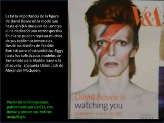 Es tal la importancia de la figura
de David Bowie en la moda que
hasta el V&A museum de Londres
le ha dedicado una retroespectiva.
En ella se pueden repasar muchos
de sus estilismos inmortales.
Desde los diseños de Freddie
Burretti para el estrambótico Ziggy
hasta los sofisticados modelos de
Yamamoto para Aladdin Sane o la
chaqueta chaqueta Union Jack de
Alexander McQueen,
Poster de la famosa expo,
patrocinada por GUCCI, con
Bowie y uno de sus míticos
maquillajes
 