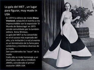 La gala del MET , un lugar
para figurar, muy made in
USA
En 1973 la editora de moda Diana
Vreeland, catapultó el evento a cita
imprescindible con la exposición 'El
Mundo de Balenciaga' en 1973
siendo consolidado por la también
editora Anna Wintour,.
La gala del MET se ha convertido
en el el suceso más esperado del
año, y la invitación ( o no) al evento
es un termómetro de la fama para
celebrities y miembros diversos de
la moda.
Son considerados los “oscar” de la
moda.
Cada año se rinde homenaje a un
diseñador, este año a CHARLES
JAMES, considerado el primer
couturier 100% USA
 