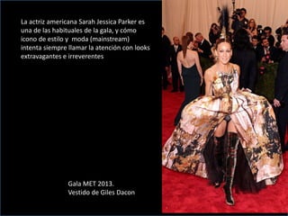 La actriz americana Sarah Jessica Parker es
una de las habituales de la gala, y cómo
icono de estilo y moda (mainstream)
intenta siempre llamar la atención con looks
extravagantes e irreverentes
Gala MET 2013.
Vestido de Giles Dacon
 
