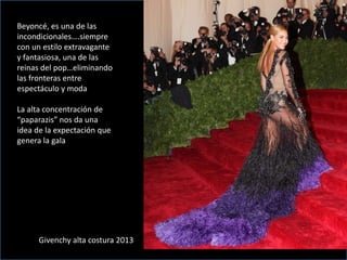 Beyoncé, es una de las
incondicionales….siempre
con un estilo extravagante
y fantasiosa, una de las
reinas del pop…eliminando
las fronteras entre
espectáculo y moda
La alta concentración de
“paparazis” nos da una
idea de la expectación que
genera la gala
Givenchy alta costura 2013
 