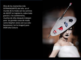Otro de los momentos más
EXTRAVAGANTES del año en el
mundo de la moda son las carreras
de ASCOT en Inglaterra, sobre todo
gracias a los sombrereros,
muchos de ellos después trabajan
para las grandes casas de moda
como Stephen Jones con sus cola-
boraciones ( en la imagen) para
DIOR alta Costura
 
