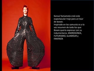 Kansai Yamamoto creó este
espectacular traje para un tour
de bowie.
Inspirado en los samurais es a la
vez resumen de todo los que
Bowie quería expresar con su
indumentaria: ANDROGINEA,
FUTURISMO, GLAMOUR y
FANTASÍA
 