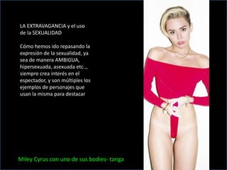 LA EXTRAVAGANCIA y el uso
de la SEXUALIDAD
Cómo hemos ido repasando la
expresión de la sexualidad, ya
sea de manera AMBIGUA,
hipersexuada, asexuada etc..,
siempre crea interés en el
espectador, y son múltiples los
ejemplos de personajes que
usan la misma para destacar
Miley Cyrus con uno de sus bodies- tanga
 