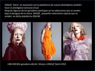 MUUSE
VOGUE Talent en asociación con la plataforma de nuevos diseñadores también
hace un prestigioso concurso anual.
Después algunos de los ganadores participan en las colecciones que se venden
bajo el paraguas de la marca MUSSE , pequeñas colecciones cápsula que se
venden en dicha plataforma ONLINE
LINA MICHAL ganadora edición Musse x VOGUE Talent 2013
 