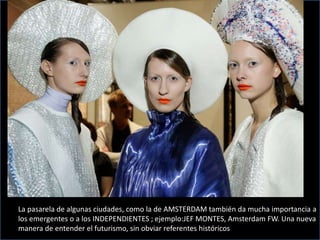La pasarela de algunas ciudades, como la de AMSTERDAM también da mucha importancia a
los emergentes o a los INDEPENDIENTES ; ejemplo:JEF MONTES, Amsterdam FW. Una nueva
manera de entender el futurismo, sin obviar referentes históricos
 