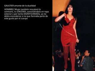 GAULTIER amante de la dualidad
HOMBRE/ Mujer también rescatará lo
contrario, la LENCERÍA, convirtiéndola en ropa
exterior y por tanto DIGNIFICÁNDOla, ya no
debía esconderse si no que formaba parte de
este gusto por el cuerpo
Gaultier 1987
 