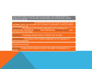More specifically, the house refers to any area in the theatre where the
audience is seated. This can also include aisles, the orchestra pit, control
booth and balcony.
Orchestra or Orchestra Pit: In productions where live music is required, such
as ballet, opera, and musicals, the orchestra is positioned in front and below
of the stage in a pit.
Auditorium: The section of the theatre designated for the viewing of a
performance. Includes the patrons main seating area, balconies,boxes, and
entrances from the lobby.
Vomitorium: A passage situated below or behind a tier of seats.
Control booth: The section of the theatre designated for the operation of
technical equipment
FRONT OF HOUSE
Box office: A place where tickets are sold to the public for admission to a
venue
 