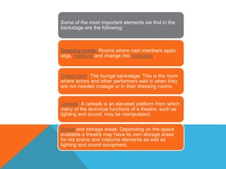 Some of the most important elements we find in the
backstage are the following:
Dressing rooms: Rooms where cast members apply
wigs, make-up and change into costumes.
Green room: The lounge backstage. This is the room
where actors and other performers wait in when they
are not needed onstage or in their dressing rooms.
Catwalk: A catwalk is an elevated platform from which
many of the technical functions of a theatre, such as
lighting and sound, may be manipulated.
Shops and storage areas: Depending on the space
available a theatre may have its own storage areas
for old scenic and costume elements as well as
lighting and sound equipment.
 