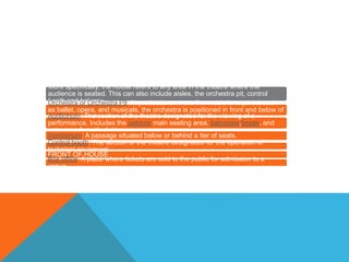 More specifically, the house refers to any area in the theatre where the
audience is seated. This can also include aisles, the orchestra pit, control
booth and balcony.Orchestra or Orchestra Pit: In productions where live music is required, such
as ballet, opera, and musicals, the orchestra is positioned in front and below of
the stage in a pit.Auditorium: The section of the theatre designated for the viewing of a
performance. Includes the patrons main seating area, balconies,boxes, and
entrances from the lobby.
Vomitorium: A passage situated below or behind a tier of seats.
Control booth: The section of the theatre designated for the operation of
technical equipment
FRONT OF HOUSE
Box office: A place where tickets are sold to the public for admission to a
venue
 