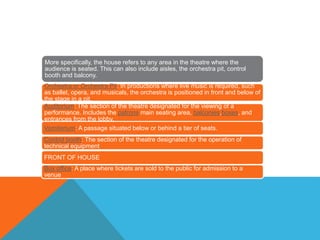 More specifically, the house refers to any area in the theatre where the
audience is seated. This can also include aisles, the orchestra pit, control
booth and balcony.
Orchestra or Orchestra Pit: In productions where live music is required, such
as ballet, opera, and musicals, the orchestra is positioned in front and below of
the stage in a pit.
Auditorium: The section of the theatre designated for the viewing of a
performance. Includes the patrons main seating area, balconies,boxes, and
entrances from the lobby.
Vomitorium: A passage situated below or behind a tier of seats.
Control booth: The section of the theatre designated for the operation of
technical equipment
FRONT OF HOUSE
Box office: A place where tickets are sold to the public for admission to a
venue
 