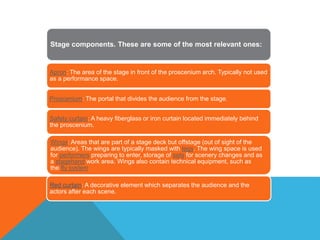 Stage components. These are some of the most relevant ones:
Apron: The area of the stage in front of the proscenium arch. Typically not used
as a performance space.
Proscenium: The portal that divides the audience from the stage.
Safety curtain: A heavy fiberglass or iron curtain located immediately behind
the proscenium.
Wings: Areas that are part of a stage deck but offstage (out of sight of the
audience). The wings are typically masked with legs. The wing space is used
for performers preparing to enter, storage of sets for scenery changes and as
a stagehand work area. Wings also contain technical equipment, such as
the fly system.
Red curtain: A decorative element which separates the audience and the
actors after each scene.
 