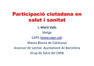 Participació ciutadana en
salut i sanitat
J. Martí Valls
Metge
CAPS (www.caps.cat)
Marea Blanca de Catalunya
Assessor de sanitat Ajuntament de Barcelona
Grup de Salut del CBSB
 