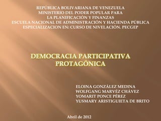 REPÚBLICA BOLIVARIANA DE VENEZUELA
          MINISTERIO DEL PODER POPULAR PARA
              LA PLANIFICACIÓN Y FINANZAS
ESCUELA NACIONAL DE ADMINISTRACIÓN Y HACIENDA PÚBLICA
    ESPECIALIZACION EN: CURSO DE NIVELACIÓN. PECGEP




       DEMOCRACIA PARTICIPATIVA
            PROTAGÓNICA


                         ELOINA GONZÁLEZ MEDINA
                         WOLFGANG MARVÉZ CHÁVEZ
                         YOMARIT PONCE PÉREZ
                         YUSMARY ARISTIGUIETA DE BRITO


                     Abril de 2012
 