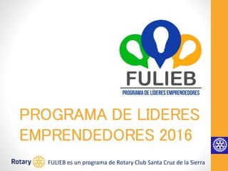 PROGRAMA DE LIDERES
EMPRENDEDORES 2016
FULIEB es un programa de Rotary Club Santa Cruz de la Sierra
 