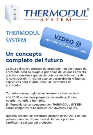 La idea del nuevo proceso de producción de elementos de
encofrado perdido surgió a principios de los años noventa
gracias a nuestra experiencia práctica en la industria de
la construcción. A raíz de esto se desarrollaron máquinas
específicas para la producción de elementos de
encofrado.
Con este concepto global se llevaron a cabo desde el
año 2000 numerosos proyectos de construcción en
Austria, Hungría y Rumanía.
En Rumanía se construyeron con THERMODUL SYSTEM
varios conjuntos residenciales con diversas plantas.
Nuestro sistema de encofrado dispone desde 2001 de una
patente mundial. Numerosos diplomas y premios
certifican la calidad del producto.
THERMODUL
SYSTEM
Un concepto
completo del futuro
 