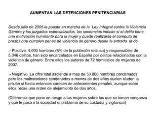 AUMENTAN LAS DETENCIONES PENITENCIARIAS Desde julio de 2005 la puesta en marcha de la  Ley Integral contra la Violencia Género y los juzgados especializados, las sentencias indican si el delito tiene una motivación humillante para la mujer y puede realizarse el cómputo de presos que cumplen penas de violencia de género desde la entrada  la de.   .- Positivo. 4.000 hombres (6% de la población reclusa) y responsables de 5.046 delitos, han sido encarcelados en España por delitos relacionados con la violencia de género. Entre ellos los autores de 72 homicidios de mujeres de 2007. .- Negativo. La cifra total asciende a mas de 50.000 hombres condenados, pero los maltratadores condenados a menos de dos años suelen eluden la prisión si hasta entonces carecen de antecedentes penales, aunque sobre ellos recae una orden de alejamiento de dos años.  (Diferencia que pone en riesgo a las mujeres sobre las que se toman venganza y que le pasa a la sociedad el problema de su custodia y vigilancia) 