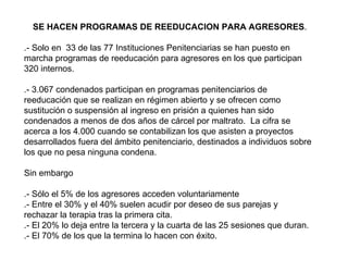 SE HACEN PROGRAMAS DE REEDUCACION PARA AGRESORES .  .- Solo en  33 de las 77 Instituciones Penitenciarias se han puesto en marcha programas de reeducación para agresores en los que participan 320 internos.  .- 3.067 condenados participan en programas penitenciarios de reeducación que se realizan en régimen abierto y se ofrecen como sustitución o suspensión al ingreso en prisión a quienes han sido condenados a menos de dos años de cárcel por maltrato.  La cifra se acerca a los 4.000 cuando se contabilizan los que asisten a proyectos desarrollados fuera del ámbito penitenciario, destinados a individuos sobre los que no pesa ninguna condena. Sin embargo .- Sólo el 5% de los agresores acceden voluntariamente  .- Entre el 30% y el 40% suelen acudir por deseo de sus parejas y rechazar la terapia tras la primera cita.  .- El 20% lo deja entre la tercera y la cuarta de las 25 sesiones que duran.  .- El 70% de los que la termina lo hacen con éxito.  