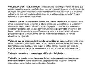 VIOLENCIA CONTRA LA MUJER : “ cualquier acto violento por razón del sexo que resulta, o podría resultar, en daño físico, sexual o psicológico o en el sufrimiento de la mujer, incluyendo las amenazas de realizar tales actos, coacción o la privación arbitraria de libertad, produciéndose éstos en la vida pública o privada”  Y hace referencia a todas estas situaciones: Violencia que se produce en la familia o la unidad doméstica.  Incluyendo entre otros: la agresión física y mental, el abuso emocional y psicológico, la violación y abusos sexuales, incesto, violación entre cónyuges, compañeros ocasionales o estables y personas con las que conviven, crímenes perpetrados en nombre del honor, mutilación genital y sexual femenina y otras prácticas tradicionalmente perjudiciales para la mujer, como son los matrimonios forzados, la venta o abandono de hijas, etc. Violencia que se produce dentro de la comunidad en general.  Incluyendo entre otros, la violación, abusos sexuales, acoso sexual e intimidación en el trabajo, en las instituciones o cualquier otro lugar, el tráfico ileal de mujeres con fines de explotación sexual y explotación económica (trata de blancas, turismo sexual..) Violencia perpretada o tolerada por el Estado…la Iglesia… Violación de los derechos humanos de las mujeres en circunstancias de conflicto armado.  Toma de rehenes, desplazamientos forzados, violación sistemática, esclavitud sexual, embarazos forzados.. 