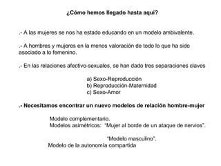 ¿Cómo hemos llegado hasta aquí? .- A las mujeres se nos ha estado educando en un modelo ambivalente.  .- A hombres y mujeres en la menos valoración de todo lo que ha sido asociado a lo femenino. .- En las relaciones afectivo-sexuales, se han dado tres separaciones claves a) Sexo-Reproducción b) Reproducción-Maternidad c) Sexo-Amor .- Necesitamos encontrar un nuevo modelos de relación hombre-mujer Modelo complementario.  Modelos asimétricos:  “Mujer al borde de un ataque de nervios”.  “ Modelo masculino”.  Modelo de la autonomía compartida  