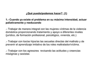 ¿Qué puedo/podemos hacer?  (1) 1.- Cuando ya existe el problema en su máxima intensidad, actuar paliativamente y reeducando .- Trabajar de manera integral con las mujeres víctimas de la violencia doméstica proporcionando tratamiento y apoyo a diferentes niveles (jurídico, de formación profesional, psicológico, vivienda, etc.)  .- Trabajar con los/as hijos/as las secuelas directas del maltrato y de prevenir el aprendizaje imitativo de los roles maltratador/víctima. .- Trabajar con los agresores  revisando las actitudes y creencias misóginas y sexistas 