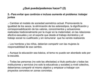 ¿Qué puedo/podemos hacer? (2) 2.- Para evitar que continúe e incluso aumente el problema: trabajar juntos .- Cambiar el modelo de sociedad asimétrico actual. Promoviendo la igualdad de los sexos, la eliminación de los estereotipos, la dignificación y corresponsabilización de los valores, conocimientos y actuaciones realizadas tradicionalmente por la mujer en la maternidad, en las relaciones afectivo-sexuales y en el soporte que desde el trabajo doméstico y el trabajo social no cualificado y sin remunerar  que ha venido realizando .- Los hombres y los niños, deberían compartir con las mujeres la responsabilidad de ese cambio. .- Aunque la educación sea básica, el tema no puede ser abordado solo por la escuela. .- Todas las personas (no solo las afectadas) a título particular y todas las instituciones y servicios (no solo la educativas y sociales) a nivel colectivo, deberíamos compartir el mismo objetivo y empezar a trabajar con proyectos concretos en zonas concretas. 