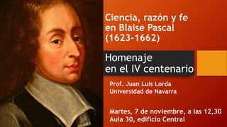 Ciencia, razón y fe
en Blaise Pascal
(1623-1662)
Homenaje
en el IV centenario
Prof. Juan Luis Lorda
Universidad de Navarra
Martes, 7 de noviembre, a las 12,30
Aula 30, edificio Central
 