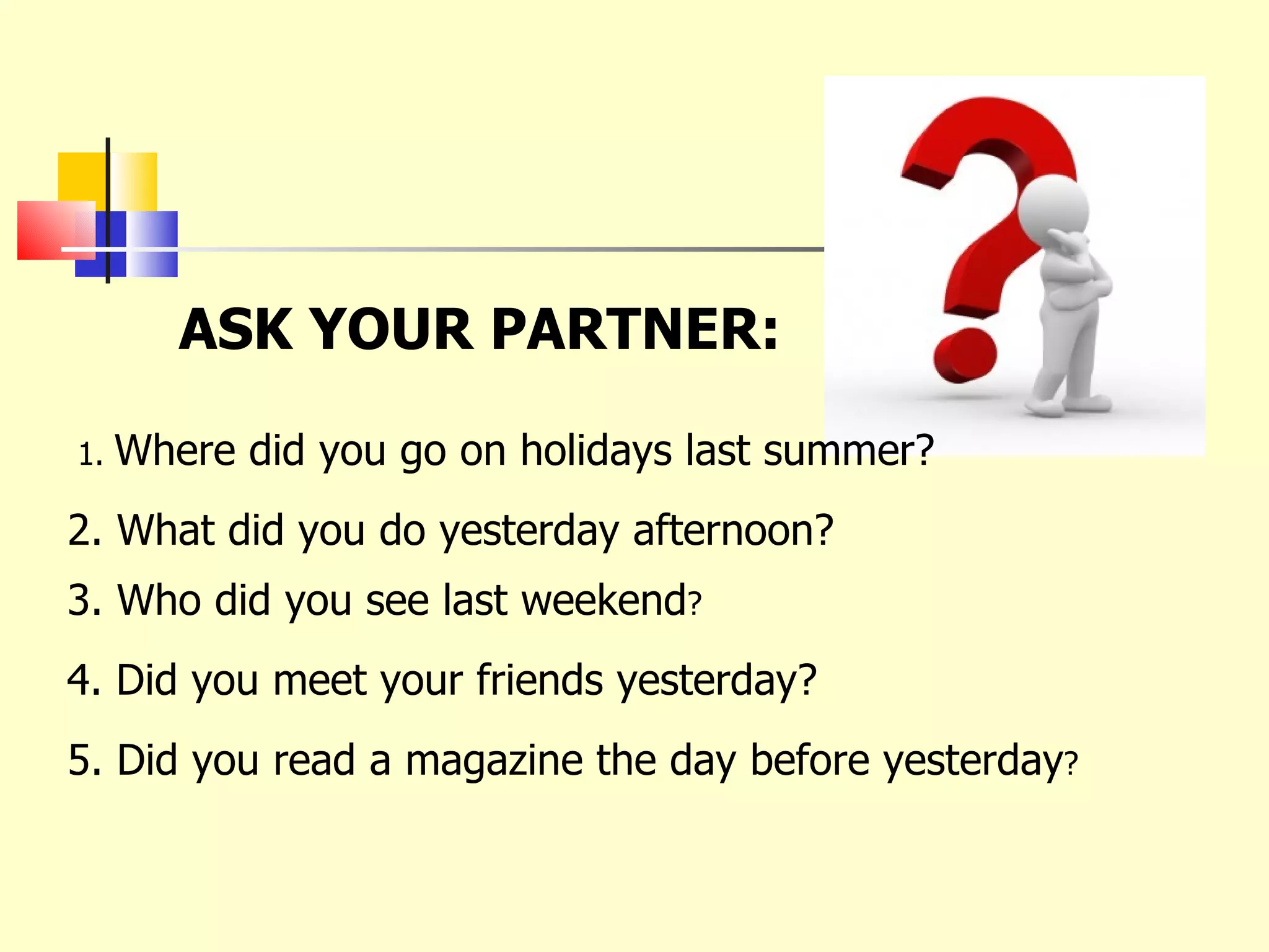 ASK YOUR PARTNER: 1.  Where did you go on holidays last summer? 2. What did you do yesterday afternoon? 3. Who did you see last weekend ? 4. Did you meet your friends yesterday? 5. Did you read a magazine the day before yesterday ? 