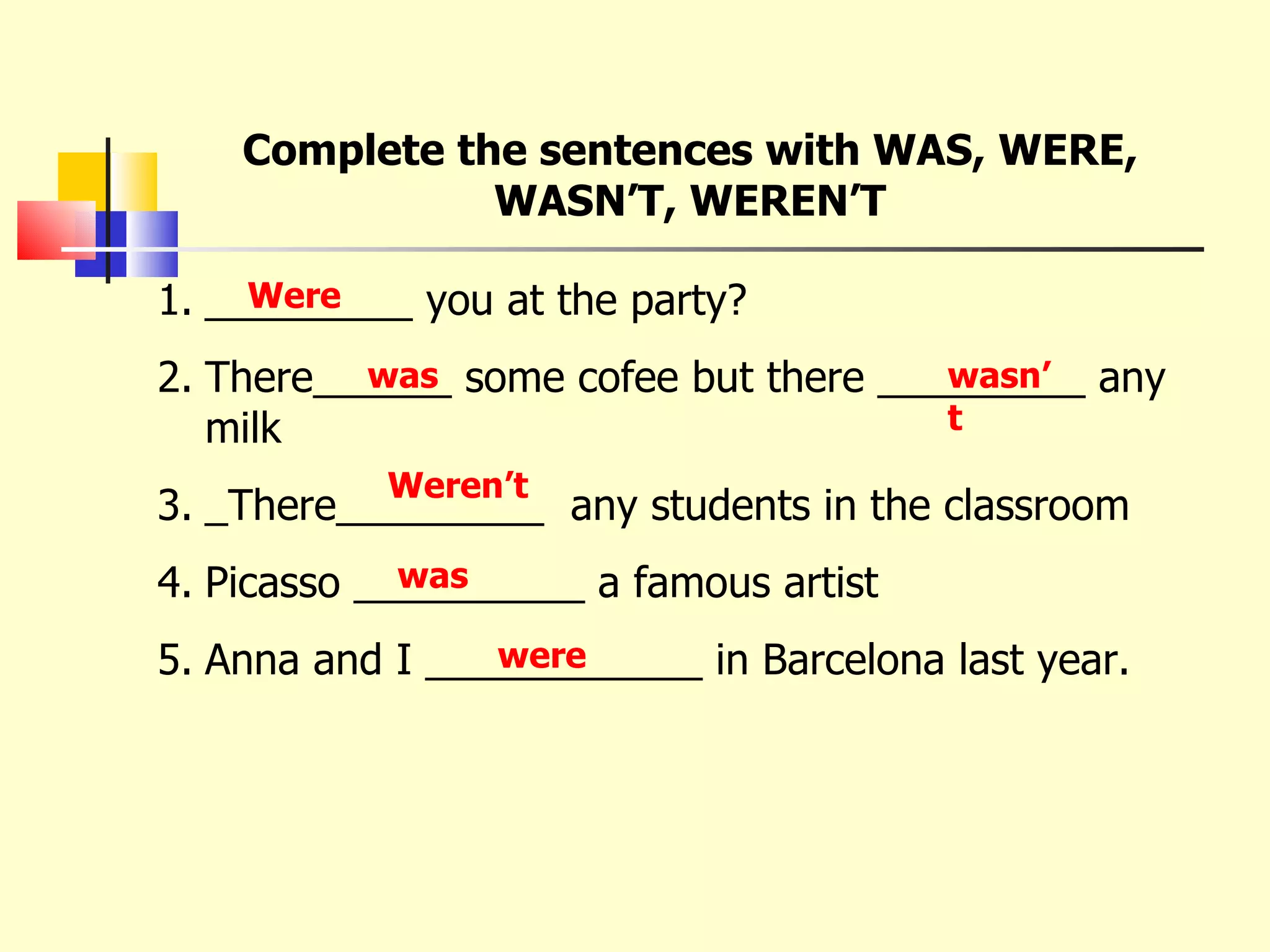Complete the sentences with WAS, WERE, WASN’T, WEREN’T _________ you at the party? There______ some cofee but there _________ any milk _There_________  any students in the classroom Picasso __________ a famous artist Anna and I ____________ in Barcelona last year. Were was wasn’t Weren’t was were 