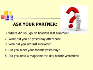 ASK YOUR PARTNER: 1.  Where did you go on holidays last summer? 2. What did you do yesterday afternoon? 3. Who did you see last weekend ? 4. Did you meet your friends yesterday? 5. Did you read a magazine the day before yesterday ? 